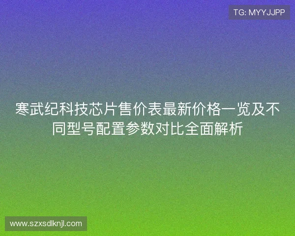 寒武纪科技芯片售价表最新价格一览及不同型号配置参数对比全面解析 寒武纪科技芯片售价表最新价格一览及不同型号配置参数对比全面解析